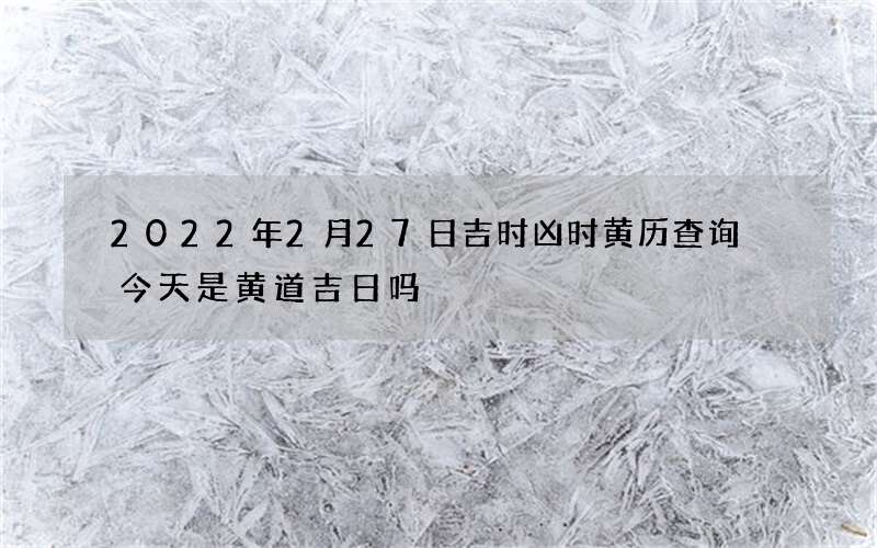 2022年2月27日吉时凶时黄历查询 今天是黄道吉日吗